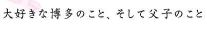 大好きな博多のこと、そして父子のこと