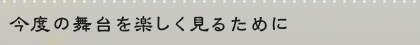 今度の舞台を楽しく見るために