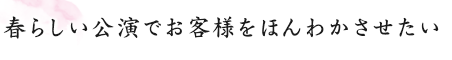 春らしい公演でお客様をほんわかさせたい