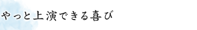 やっと上演できる喜び