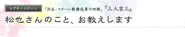 シアターコクーン　「渋谷・コクーン歌舞伎第十四弾」  『三人吉三』 松也さんのこと、お教えします