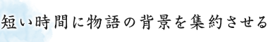 短い時間に物語の背景を集約させる