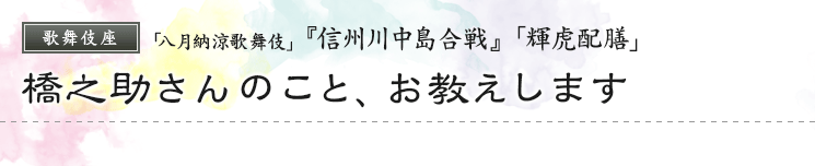 歌舞伎座　「八月納涼歌舞伎」  『信州川中島合戦』「輝虎配膳」橋之助さんのこと、お教えします