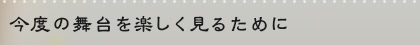 今度の舞台を楽しく見るために