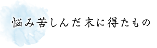 悩み苦しんだ末に得たもの