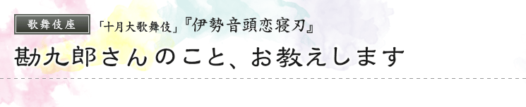 歌舞伎座　「十月大歌舞伎」  『伊勢音頭恋寝刃』勘九郎さんのこと、お教えします