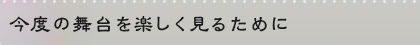 今度の舞台を楽しく見るために