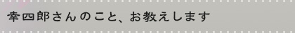 幸四郎さんのこと、お教えします