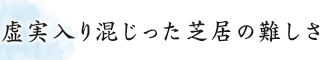 虚実入り混じった芝居の難しさ