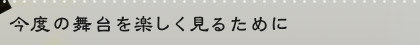 今度の舞台を楽しく見るために