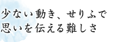 少ない動き、せりふで思いを伝える難しさ