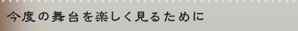 今度の舞台を楽しく見るために