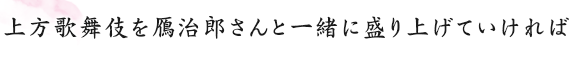 上方歌舞伎を鴈治郎さんと一緒に盛り上げていければ