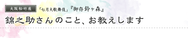 大阪松竹座「七月大歌舞伎」『御存鈴ヶ森』錦之助さんのこと、お教えします