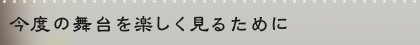 今度の舞台を楽しく見るために