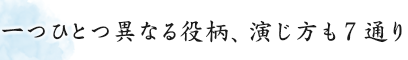 一つひとつ異なる役柄、演じ方も７通り