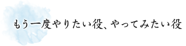 もう一度やりたい役、やってみたい役