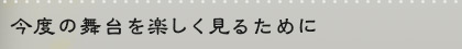 今度の舞台を楽しく見るために