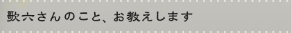 歌六さんのこと、お教えします