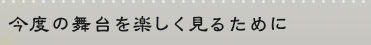 今度の舞台を楽しく見るために