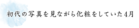 初代の写真を見ながら化粧をしていた4月