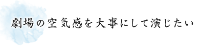 劇場の空気感を大事にして演じたい