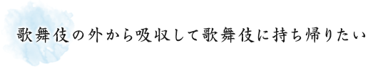 歌舞伎の外から吸収して歌舞伎に持ち帰りたい