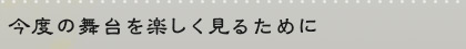 今度の舞台を楽しく見るために