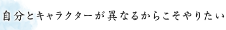 自分とキャラクターが異なるからこそやりたい