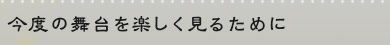 今度の舞台を楽しく見るために