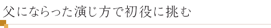 父にならった演じ方で初役に挑む