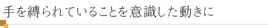 手を縛られていることを意識した動きに