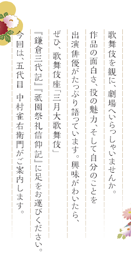 歌舞伎を観に、劇場へいらっしゃいませんか。作品の面白さ、役の魅力、そして自分のことを出演俳優がたっぷり語っています。興味がわいたら、ぜひ、歌舞伎座「三月大歌舞伎」『鎌倉三代記』『祇園祭礼信仰記』に足をお運びください。今回は、五代目 中村雀右衛門がご案内します。