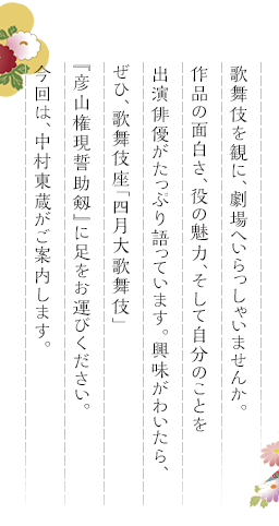 歌舞伎を観に、劇場へいらっしゃいませんか。作品の面白さ、役の魅力、そして自分のことを出演俳優がたっぷり語っています。興味がわいたら、ぜひ、歌舞伎座「四月大歌舞伎」『彦山権現誓助剱』に足をお運びください。今回は、中村東蔵がご案内します。