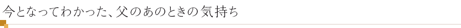 今となってわかった、父のあのときの気持ち