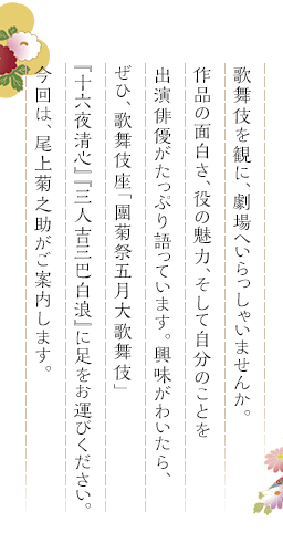 歌舞伎を観に、劇場へいらっしゃいませんか。作品の面白さ、役の魅力、そして自分のことを出演俳優がたっぷり語っています。興味がわいたら、ぜひ、歌舞伎座「團菊祭五月大歌舞伎」『十六夜清心』『三人吉三巴白浪』に足をお運びください。今回は、尾上菊之助がご案内します。