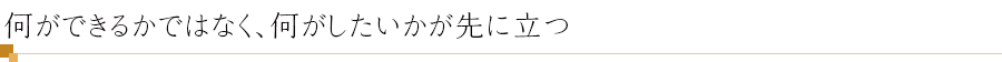 何ができるかではなく、何がしたいかが先に立つ