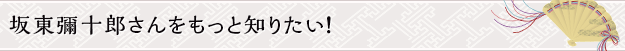 坂東彌十郎さんをもっと知りたい！