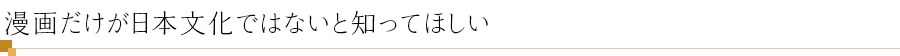 漫画だけが日本文化ではないと知ってほしい