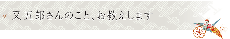 又五郎さんのこと、お教えします