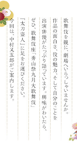 歌舞伎を観に、劇場へいらっしゃいませんか。作品の面白さ、役の魅力、そして自分のことを出演俳優がたっぷり語っています。興味がわいたら、ぜひ、歌舞伎座「秀山祭九月大歌舞伎」『太刀盗人』に足をお運びください。今回は、中村又五郎がご案内します。