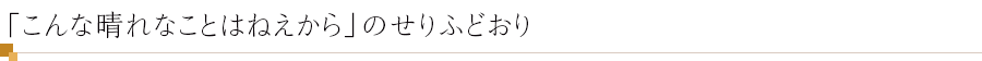 「こんな晴れなことはねえから」のせりふどおり