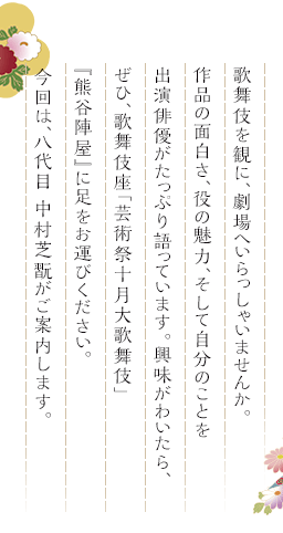 歌舞伎を観に、劇場へいらっしゃいませんか。作品の面白さ、役の魅力、そして自分のことを出演俳優がたっぷり語っています。興味がわいたら、ぜひ、歌舞伎座「芸術祭十月大歌舞伎」『熊谷陣屋』に足をお運びください。今回は、八代目 中村芝翫がご案内します。