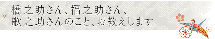 橋之助さん、福之助さん、歌之助さんのこと、お教えします