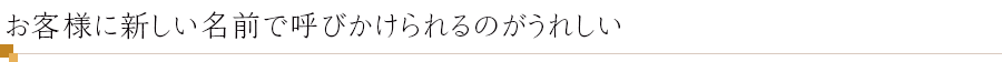 お客様に新しい名前で呼びかけられるのがうれしい