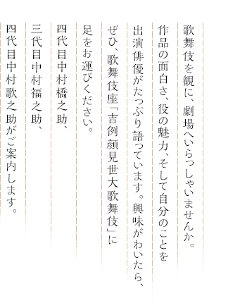 歌舞伎を観に、劇場へいらっしゃいませんか。作品の面白さ、役の魅力、そして自分のことを出演俳優がたっぷり語っています。興味がわいたら、ぜひ、歌舞伎座「吉例顔見世大歌舞伎」に足をお運びください。四代目中村橋之助、三代目中村福之助、四代目中村歌之助がご案内します。