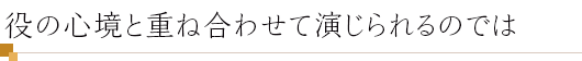 役の心境と重ね合わせて演じられるのでは