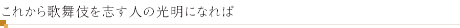 これから歌舞伎を志す人の光明になれば