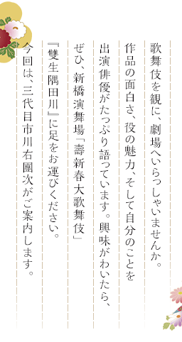 歌舞伎を観に、劇場へいらっしゃいませんか。作品の面白さ、役の魅力、そして自分のことを出演俳優がたっぷり語っています。興味がわいたら、ぜひ、新橋演舞場「壽新春大歌舞伎」『雙生隅田川』に足をお運びください。今回は、三代目市川右團次がご案内します。