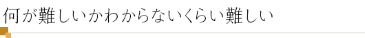 何が難しいかわからないくらい難しい